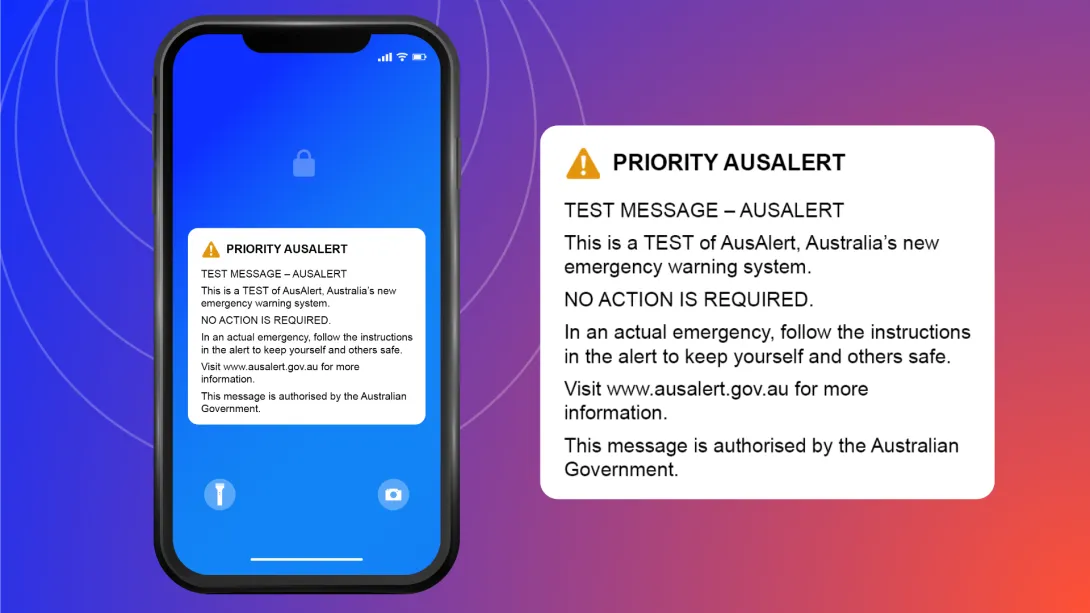 Text in a notification bubble on a phone screen that says: Priority AusAlert. Test message - AusAlert. This is a test of AusAlert, Australia's new emergency warning system. No action is required. In an actual emergency, follow the instructions in the alert to keep yourself and others safe. Visit www.ausalert.gov.au for more information. This message is authorised by the Australian Government.